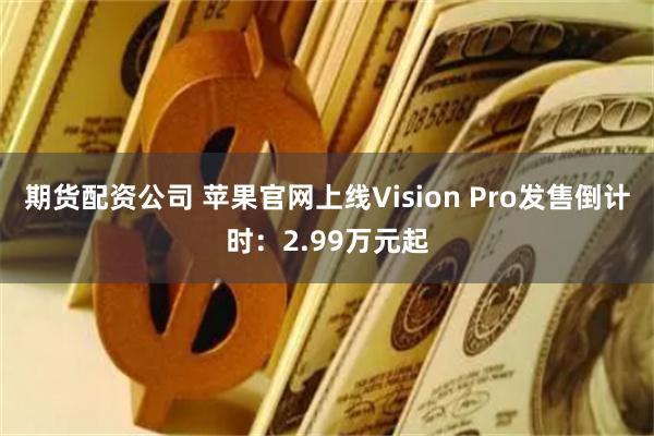 期货配资公司 苹果官网上线Vision Pro发售倒计时：2.99万元起