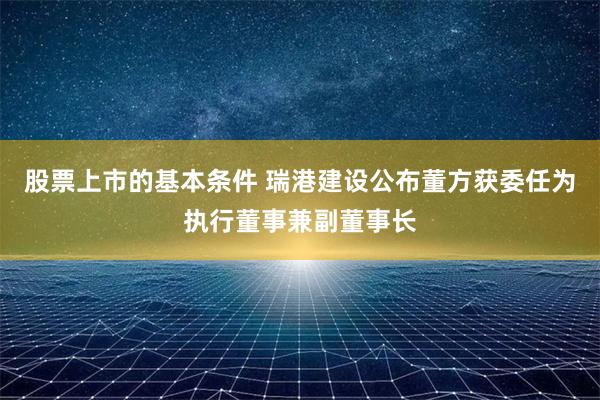 股票上市的基本条件 瑞港建设公布董方获委任为执行董事兼副董事长