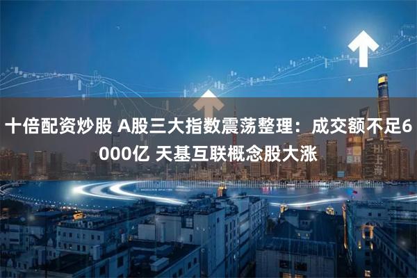 十倍配资炒股 A股三大指数震荡整理：成交额不足6000亿 天基互联概念股大涨