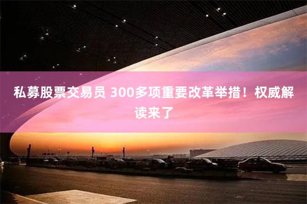 私募股票交易员 300多项重要改革举措！权威解读来了