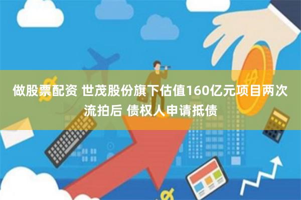 做股票配资 世茂股份旗下估值160亿元项目两次流拍后 债权人申请抵债