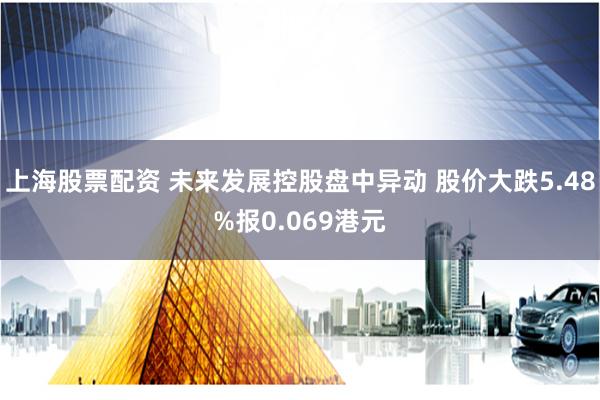 上海股票配资 未来发展控股盘中异动 股价大跌5.48%报0.069港元