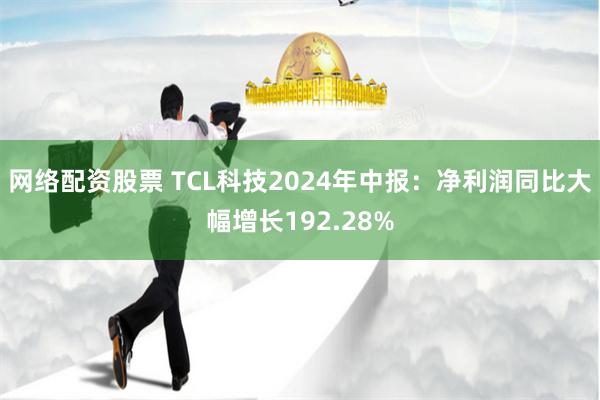 网络配资股票 TCL科技2024年中报：净利润同比大幅增长192.28%